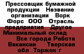 Прессовщик бумажной продукции › Название организации ­ Ворк Форс, ООО › Отрасль предприятия ­ Другое › Минимальный оклад ­ 27 000 - Все города Работа » Вакансии   . Тверская обл.,Торжок г.